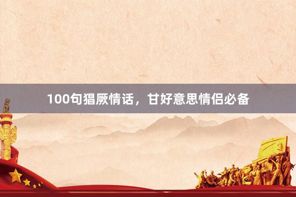 100句猖厥情话，甘好意思情侣必备